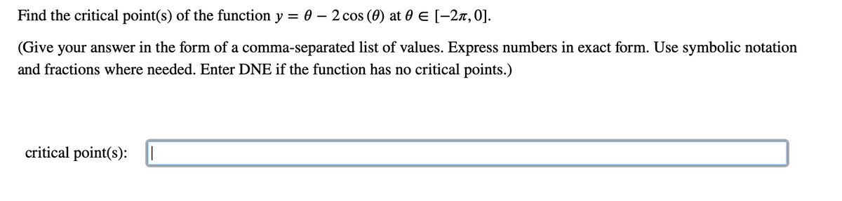 Find the critical point(s) of the function y = 0 – 2 cos (0) at 0 E [-2x,0].
(Give your answer in the form of a comma-separated list of values. Express numbers in exact form. Use symbolic notation
and fractions where needed. Enter DNE if the function has no critical points.)
critical point(s):
