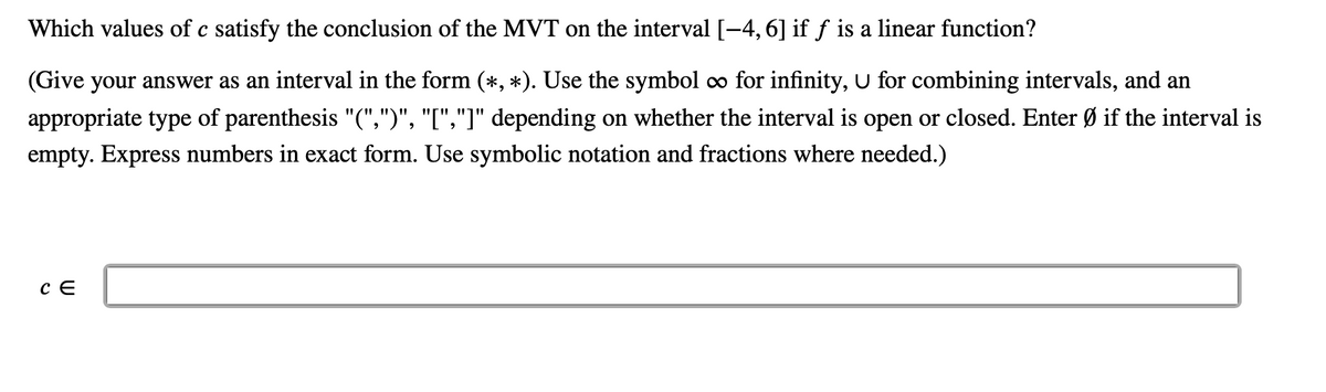 Which values of c satisfy the conclusion of the MVT on the interval [-4, 6] if ƒ is a linear function?
(Give your answer as an interval in the form (*, *). Use the symbol o for infinity, U for combining intervals, and an
appropriate type of parenthesis "(",")", "[","]" depending on whether the interval is open or closed. Enter Ø if the interval is
empty. Express numbers in exact form. Use symbolic notation and fractions where needed.)
