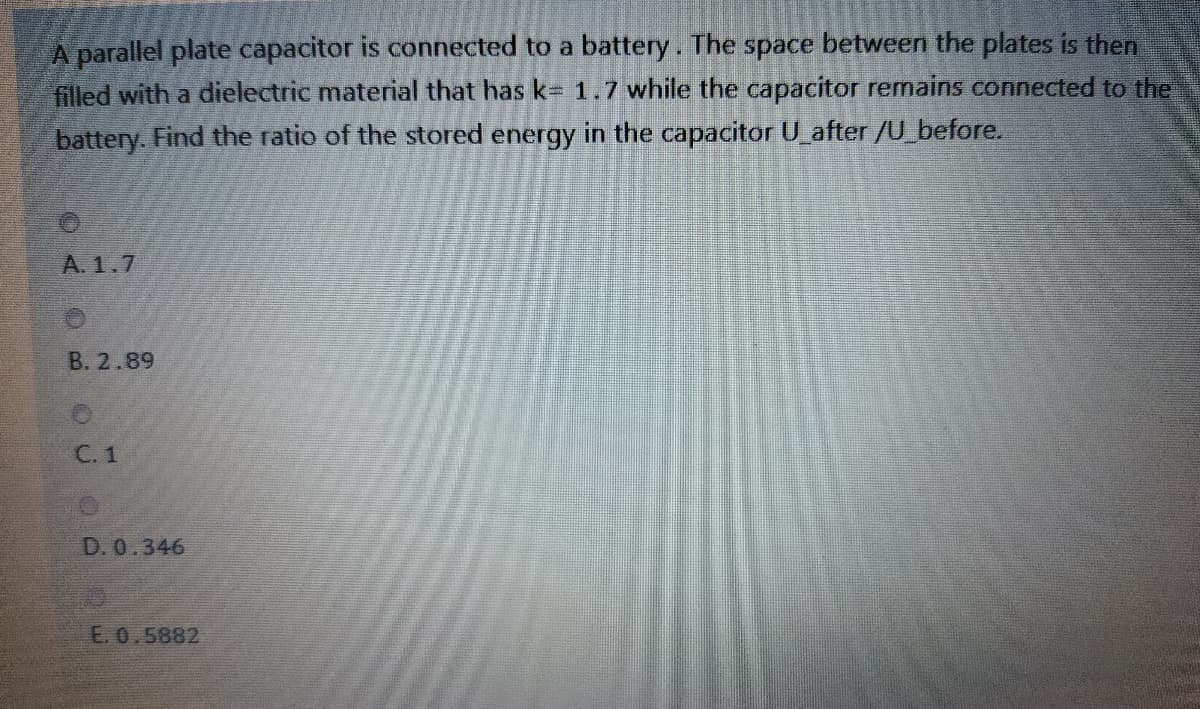A parallel plate capacitor is connected to a battery. The space between the plates is then
filled with a dielectric material that has k= 1.7 while the capacitor remains connected to the
battery. Find the ratio of the stored energy in the capacitor U_after /U_before.
A. 1.7
B. 2.89
C. 1
D. 0.346
E. 0.5882
OB.
