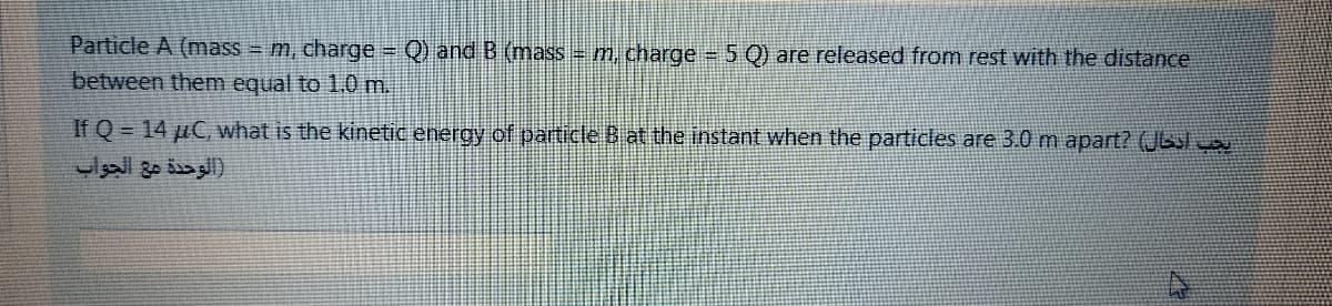 Particle A (mass m, charge = Q) and B (mass = m, charge 5 Q) are released from rest with the distance
between them equal to 1.0 m.
If Q = 14 µC, what is the kinetic energy of particle B at the instant when the particles are 3.0 m apart? (JGsl way
