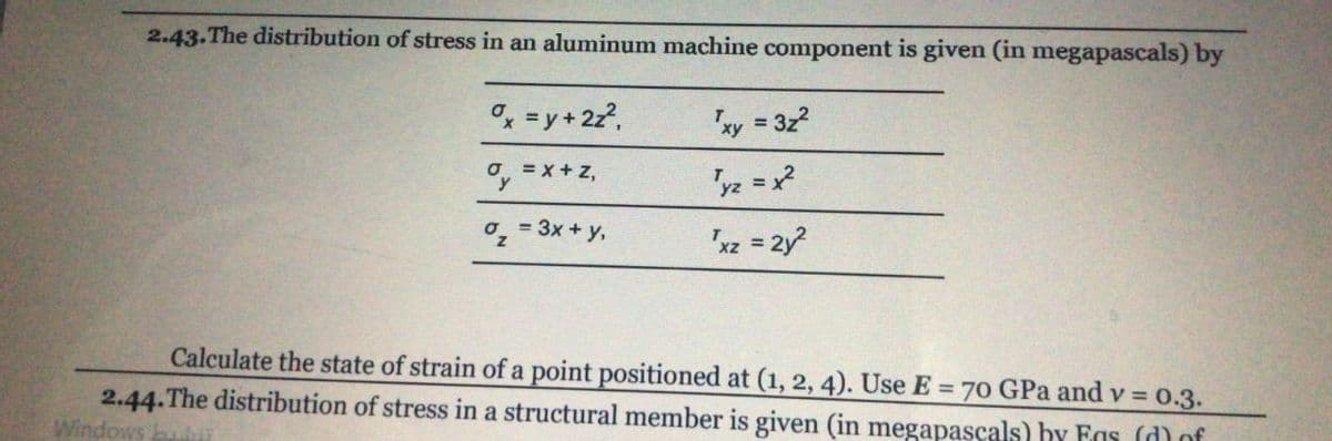 2.43.The distribution of stress in an aluminum machine component is given (in megapascals) by
o, = y + 2z?,
"xy = 3z2
'yz = x?
o, = 3x + y,
"xz = 2y
Calculate the state of strain of a point positioned at (1, 2, 4). Use E = 70 GPa and v = 0.3.
2.44.The distribution of stress in a structural member is given (in megapascals) hy Fas (d)of
Windows
