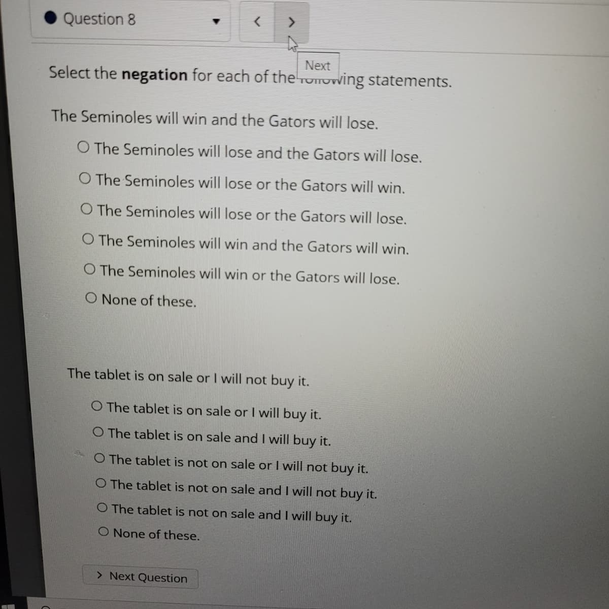 Question 8
Next
Select the negation for each of the ronowing statements.
The Seminoles will win and the Gators will lose.
O The Seminoles will lose and the Gators will lose.
O The Seminoles will lose or the Gators will win.
O The Seminoles will lose or the Gators will lose.
O The Seminoles will win and the Gators will win.
O The Seminoles will win or the Gators will lose.
O None of these.
The tablet is on sale or I will not buy it.
O The tablet is on sale or I will buy it.
O The tablet is on sale and I will buy it.
O The tablet is not on sale or I will not buy it.
O The tablet is not on sale and I will not buy it.
O The tablet is not on sale and I will buy it.
O None of these.
> Next Question
