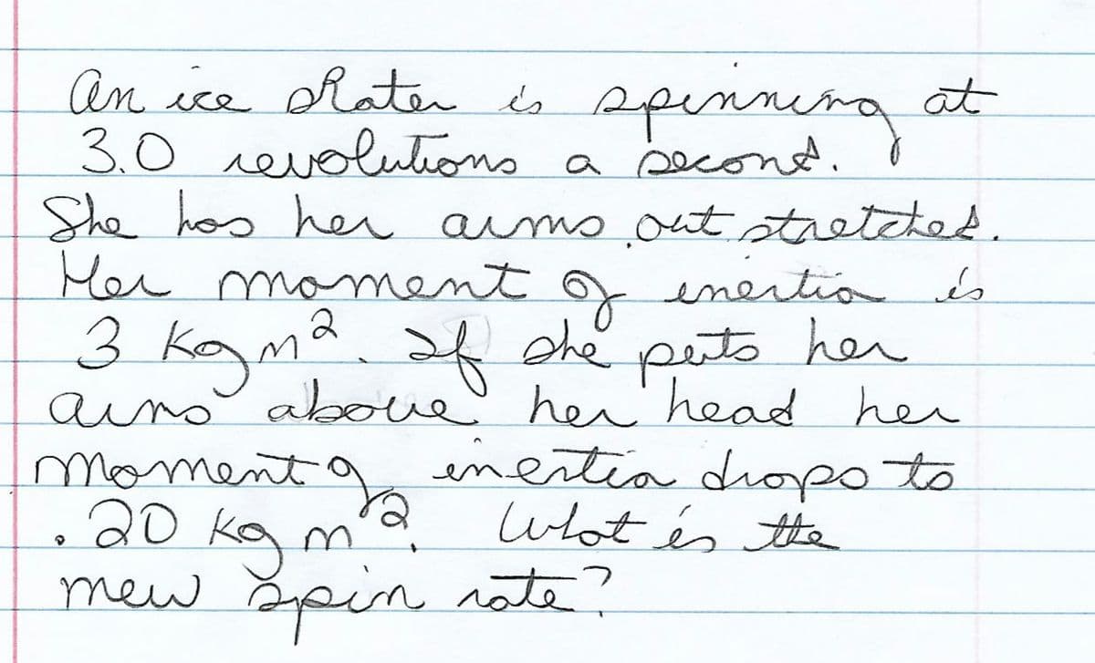 an ice Rater ds spinnira at
An ice hater és
spenneng at
3.0 revolutions a second. d
She hos heu aims out stretcted.
Her moment f enertia s
2
3 kayma she puto hen
aino aboue
her head her
inertia diopo to
wat és the
moment
20 ka m'd
kg
mew Spin note?
