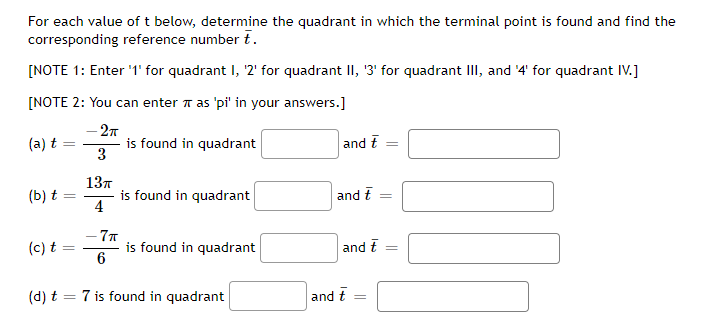 For each value of t below, determine the quadrant in which the terminal point is found and find the
corresponding reference number t.
[NOTE 1: Enter '1' for quadrant I, '2' for quadrant II, '3' for quadrant III, and '4' for quadrant IV.]
[NOTE 2: You can enter as 'pi' in your answers.]
- 2π
(a) t
3
(b) t
(c) t
=
13π
4
-7π
6
is found in quadrant
is found in quadrant
is found in quadrant
(d) t = 7 is found in quadrant
and t
and t
and t
and t
=
777