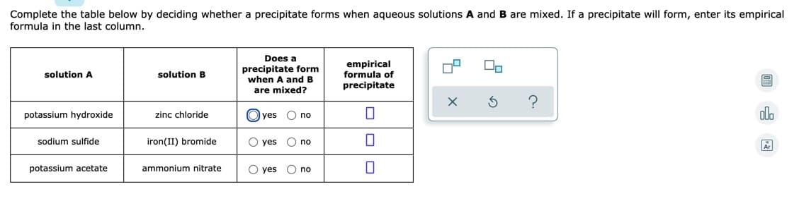 Complete the table below by deciding whether a precipitate forms when aqueous solutions A and B are mixed. If a precipitate will form, enter its empirical
formula in the last column.
Does a
precipitate form
when A and B
are mixed?
empirical
formula of
solution A
solution B
precipitate
potassium hydroxide
zinc chloride
O yes
O no
ola
sodium sulfide
iron(II) bromide
O yes
no
Ar
potassium acetate
ammonium nitrate
O yes
O no
