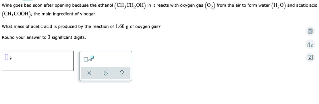 Wine goes bad soon after opening because the ethanol (CH,CH,OH) in it reacts with oxygen gas (0,) from the air to form water (H,O) and acetic acid
(CH,COOH), the main ingredient of vinegar.
What mass of acetic acid is produced by the reaction of 1.60 g of oxygen gas?
Round your answer to 3 significant digits.
olo
