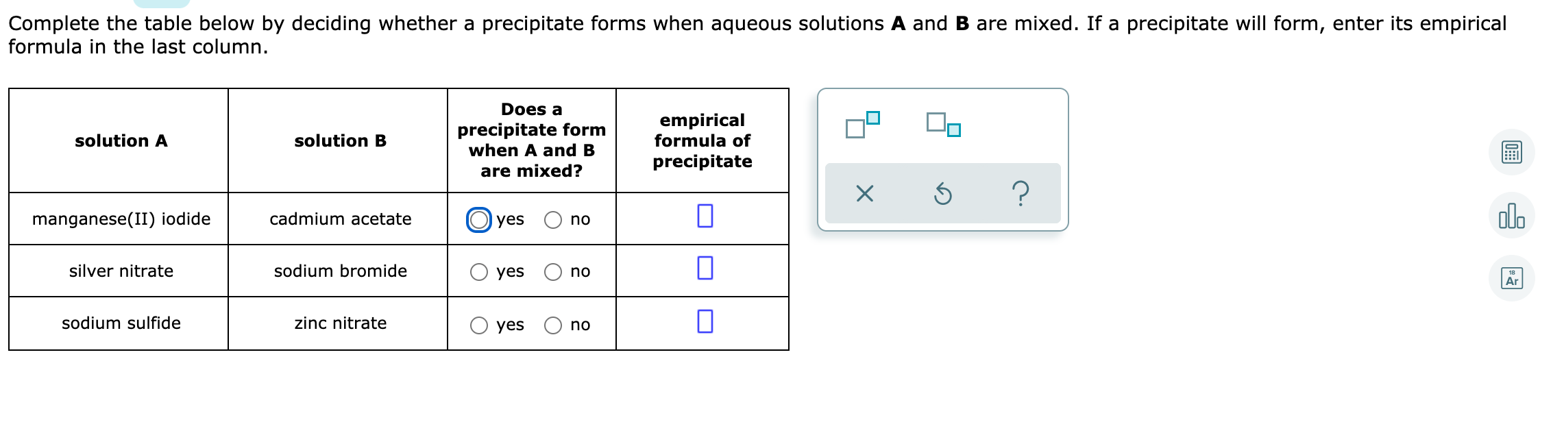 Complete the table below by deciding whether a precipitate forms when aqueous solutions A and B are mixed. If a precipitate will form, enter its empirical
formula in the last column.
Does a
precipitate form
when A and B
empirical
formula of
solution A
solution B
precipitate
are mixed?
olo
manganese(II) iodide
cadmium acetate
O yes
no
silver nitrate
sodium bromide
yes
no
18
Ar
sodium sulfide
zinc nitrate
O yes
no
