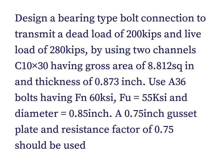 Design a bearing type bolt connection to
transmit a dead load of 200kips and live
load of 280kips, by using two channels
C10×30 having gross area of 8.812sq in
and thickness of 0.873 inch. Use A36
bolts having Fn 60ksi, Fu = 55Ksi and
diameter = 0.85inch. A 0.75inch gusset
plate and resistance factor of 0.75
should be used
