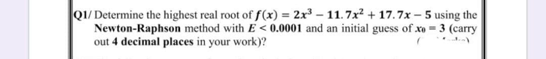 Q1/ Determine the highest real root of f(x) 2x - 11.7x + 17.7x - 5 using the
Newton-Raphson method with E < 0.0001 and an initial guess of xo 3 (carry
out 4 decimal places in your work)?
%3D

