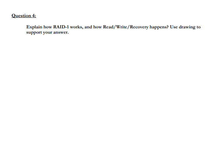Question 4:
Explain how RAID-1 works, and how Read/Write/Recovery happens? Use drawing to
support your answer.
