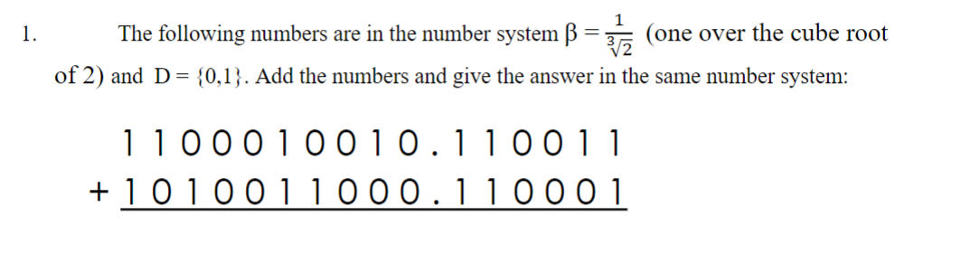 1
1.
The following numbers are in the number system B = (one over the cube root
of 2) and D= {0,1}. Add the numbers and give the answer in the same number system:
1100010010.110011
+ 1010011000.11 0001
