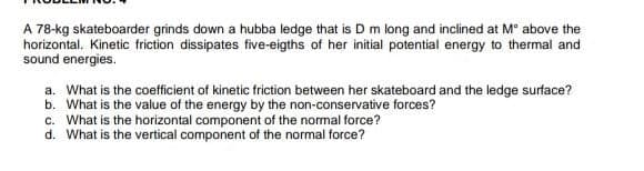 A 78-kg skateboarder grinds down a hubba ledge that is D m long and inclined at M° above the
horizontal. Kinetic friction dissipates five-eigths of her initial potential energy to thermal and
sound energies.
a. What is the coefficient of kinetic friction between her skateboard and the ledge surface?
b. What is the value of the energy by the non-conservative forces?
c. What is the horizontal component of the normal force?
d. What is the vertical component of the normal force?
