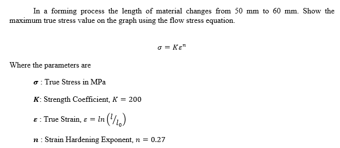 In a forming process the length of material changes from 50 mm to 60 mm. Show the
maximum true stress value on the graph using the flow stress equation.
o = Ke"
Where the parameters are
o: True Stress in MPa
K: Strength Coefficient, K = 200
ɛ : True Strain, s = In ()
n: Strain Hardening Exponent, n = 0.27
