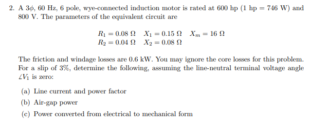 2. A 30, 60 Hz, 6 pole, wye-connected induction motor is rated at 600 hp (1 hp = 746 W) and
800 V. The parameters of the equivalent circuit are
R1 = 0.08 2 X1 = 0.15 N Xm = 16 2
R2 = 0.04 2 X2 = 0.08 N
The friction and windage losses are 0.6 kW. You may ignore the core losses for this problem.
For a slip of 3%, determine the following, assuming the line-neutral terminal voltage angle
ZVị is zero:
(a) Line current and power factor
(b) Air-gap power
(c) Power converted from electrical to mechanical form
