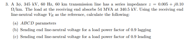 3. A 36, 345 kV, 60 Hz, 60 km transmission line has a series impedance z = 0.005 + j0.10
2/km. The load at the receiving end absorbs 54 MVA at 340.5 kV. Using the receiving end
line-neutral voltage VR as the reference, calculate the following:
(a) ABCD parameters
(b) Sending end line-neutral voltage for a load power factor of 0.9 lagging
(c) Sending end line-neutral voltage for a load power factor of 0.9 leading
