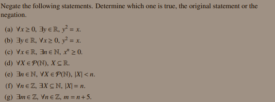 Negate the following statements. Determine which one is true, the original statement or the
negation.
(a) Vx2 0, 3y e R, y² = x.
(b) 3y e R, Vx2 0, y² = x.
(c) Vx € R, 3n e N, x" > 0.
(d) VX € P(N), X CR.
(e) In eN, VX E P(N), [X| < n.
(f) Vn e Z, 3X CN, |X| = n.
(g) Im e Z, Vn e Z, m = n+5.
