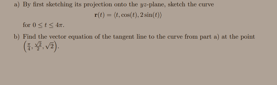 a) By first sketching its projection onto the yz-plane, sketch the curve
r(t) = (t, cos(t), 2 sin(t))
for 0 <t < 47.
b) Find the vector equation of the tangent line to the curve from part a) at the point
(동동, V).
