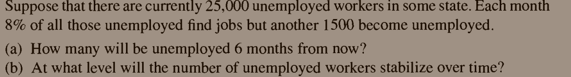 Suppose that there are currently 25,000 unemployed workers in some state. Each month
8% of all those unemployed find jobs but another 1500 become unemployed.
(a) How many will be unemployed 6 months from now?
(b) At what level will the number of unemployed workers stabilize over time?
