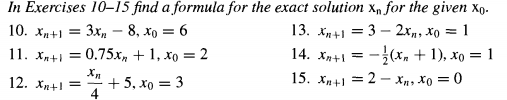 In Exercises 10–15 find a formula for the exact solution x, for the given xp.
10. Хи+1
Зх, — 8, хо — 6
13. х+1 — 3 — 2х,, хо — 1
11. Xn+i =
0.75x, + 1, xo = 2
14. Xn+1 =
-{(x, + 1), xo = 1
+ 5, xo = 3
4
15. xp+1 = 2 - Xn, Xo = 0
12. Xn+ =
%3D
