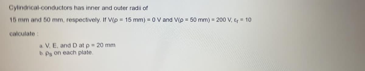 Cylindrical-conductors has inner and outer radii of
15 mm and 50 mm, respectively. If V(p = 15 mm) = 0 V and V(p = 50 mm) = 200 V, Er = 10
calcutate:
a. V, E, and D at p = 20 mm
b. Pg on each plate.
