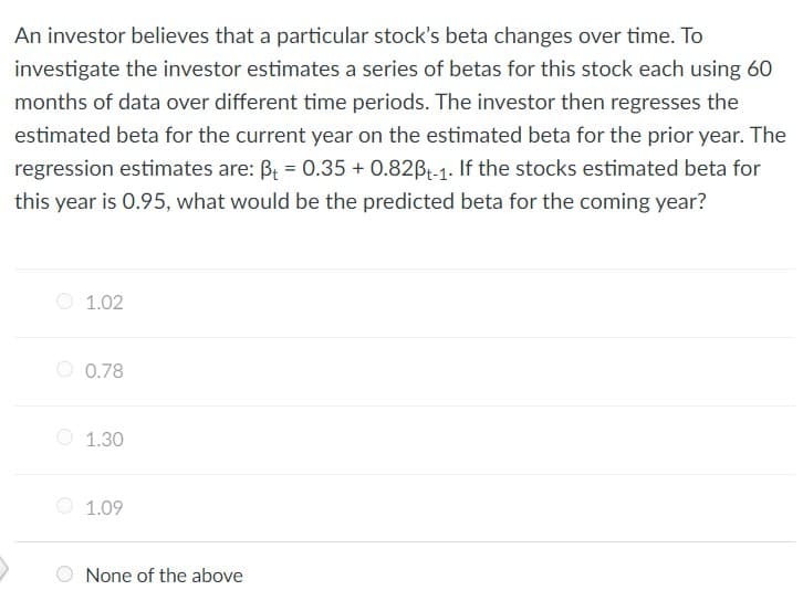 An investor believes that a particular stock's beta changes over time. To
investigate the investor estimates a series of betas for this stock each using 60
months of data over different time periods. The investor then regresses the
estimated beta for the current year on the estimated beta for the prior year. The
regression estimates are: B₁ = 0.35 + 0.82ẞt-1. If the stocks estimated beta for
this year is 0.95, what would be the predicted beta for the coming year?
1.02
0.78
1.30
1.09
None of the above