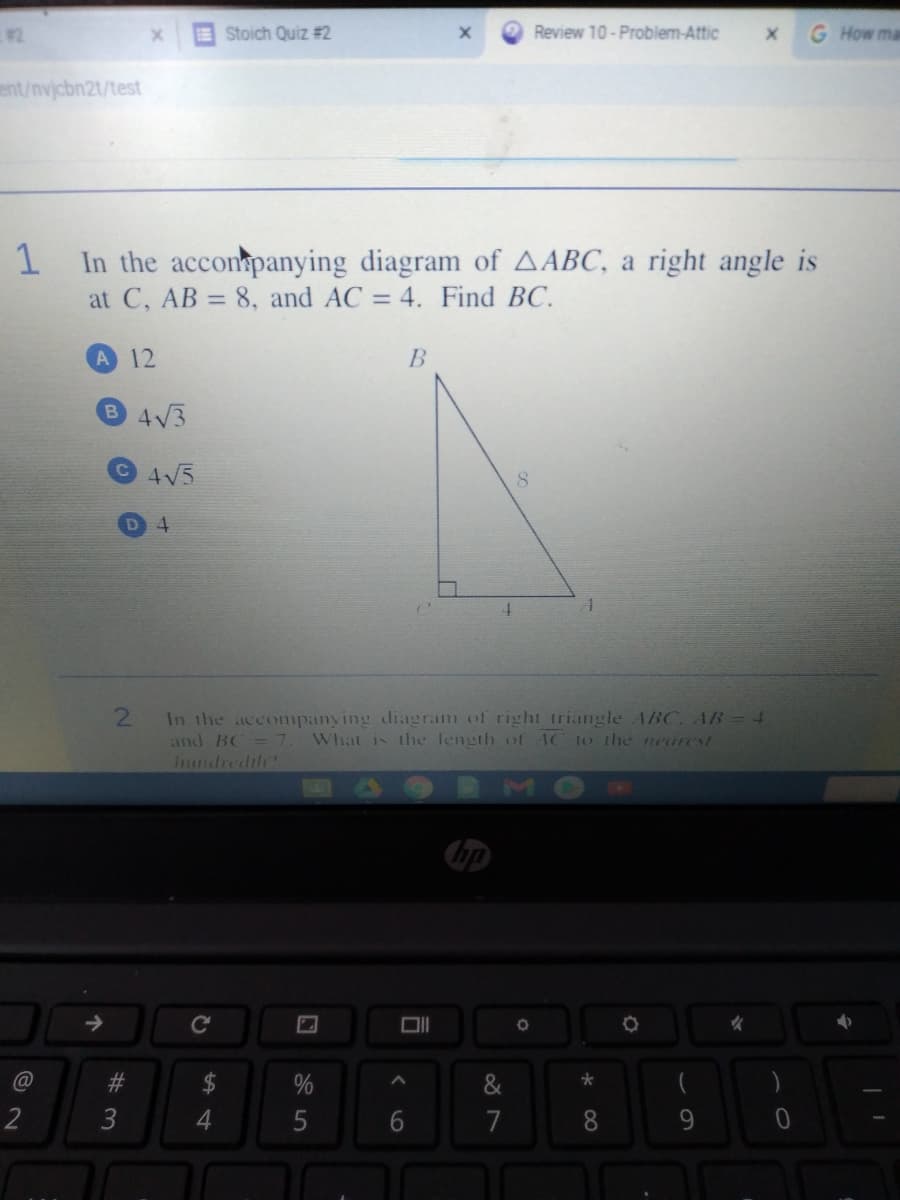 #2
EStoich Quiz #2
Review 10 - Problem-Attic
G How ma
ent/nvjcbn2t/test
In the acconpanying diagram of AABC, a right angle is
at C, AB = 8, and AC = 4. Find BC.
%3D
%3D
A
12
B 4V3
4V5
8.
4.
In the accompanying diagram of right triangle ABC. AB-4
and BC = 7. What is the length of AC to the nearest
Ihundredth?
bp
->
#3
&
2
3
4
7
8.
9.
