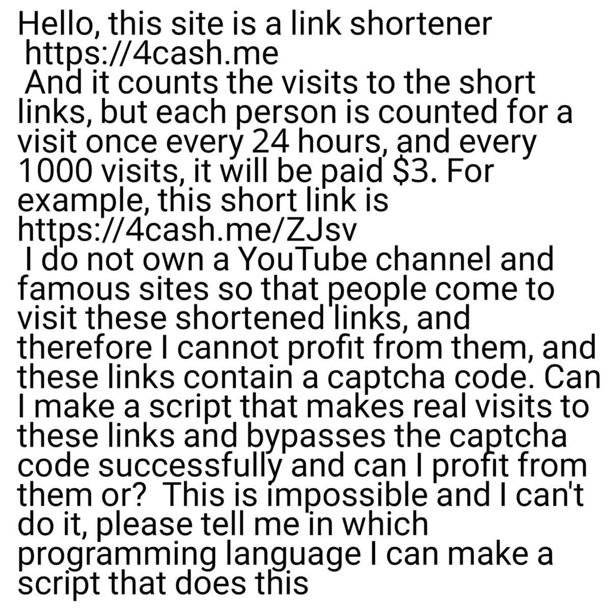 Hello, this site is a link shortener
https://4cash.me
And it counts the visits to the short
links, but each person is counted for a
visit once every 24 hours, and every
1000 visits, it will be paid $3. For
example, this short link is
https://4cash.me/ZJsv
I do not own a YouTube channel and
famous sites so that people come to
visit these shortened'links, and
therefore I cannot profit from them, and
these links contain a captcha çode. Can
I make a script that makes real visits to
these links and bypasses the captcha
code successfully and can I profit from
them or? This is ímpossible 'and I can't
do it, please tell me in which
programming language I can make a
script that does this
|
