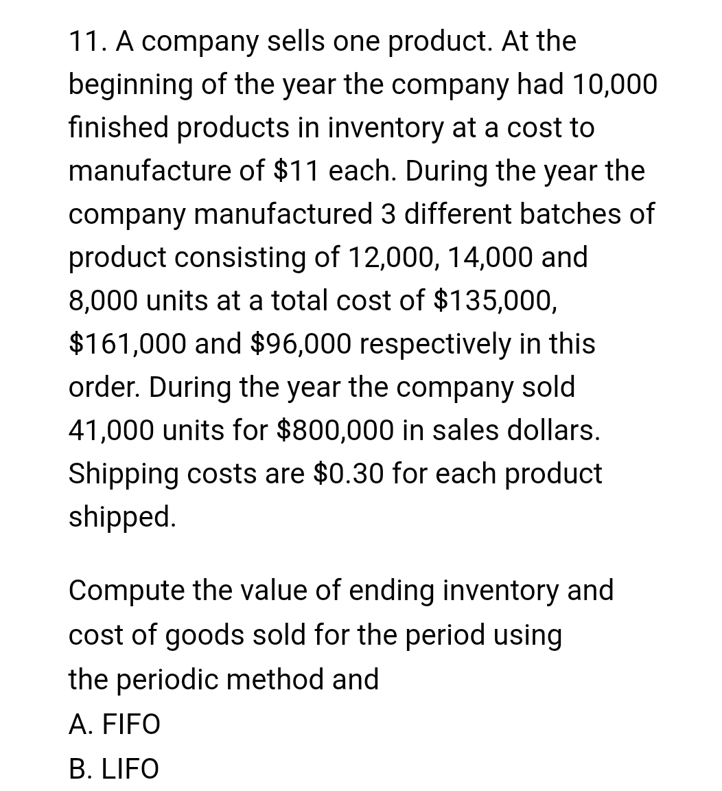 11. A company sells one product. At the
beginning of the year the company had 10,000
finished products in inventory at a cost to
manufacture of $11 each. During the year the
company manufactured 3 different batches of
product consisting of 12,000, 14,000 and
8,000 units at a total cost of $135,000,
$161,000 and $96,000 respectively in this
order. During the year the company sold
41,000 units for $800,000 in sales dollars.
Shipping costs are $0.30 for each product
shipped.
Compute the value of ending inventory and
ost of goods sold for the period using
the periodic method and
A. FIFO
B. LIFO
