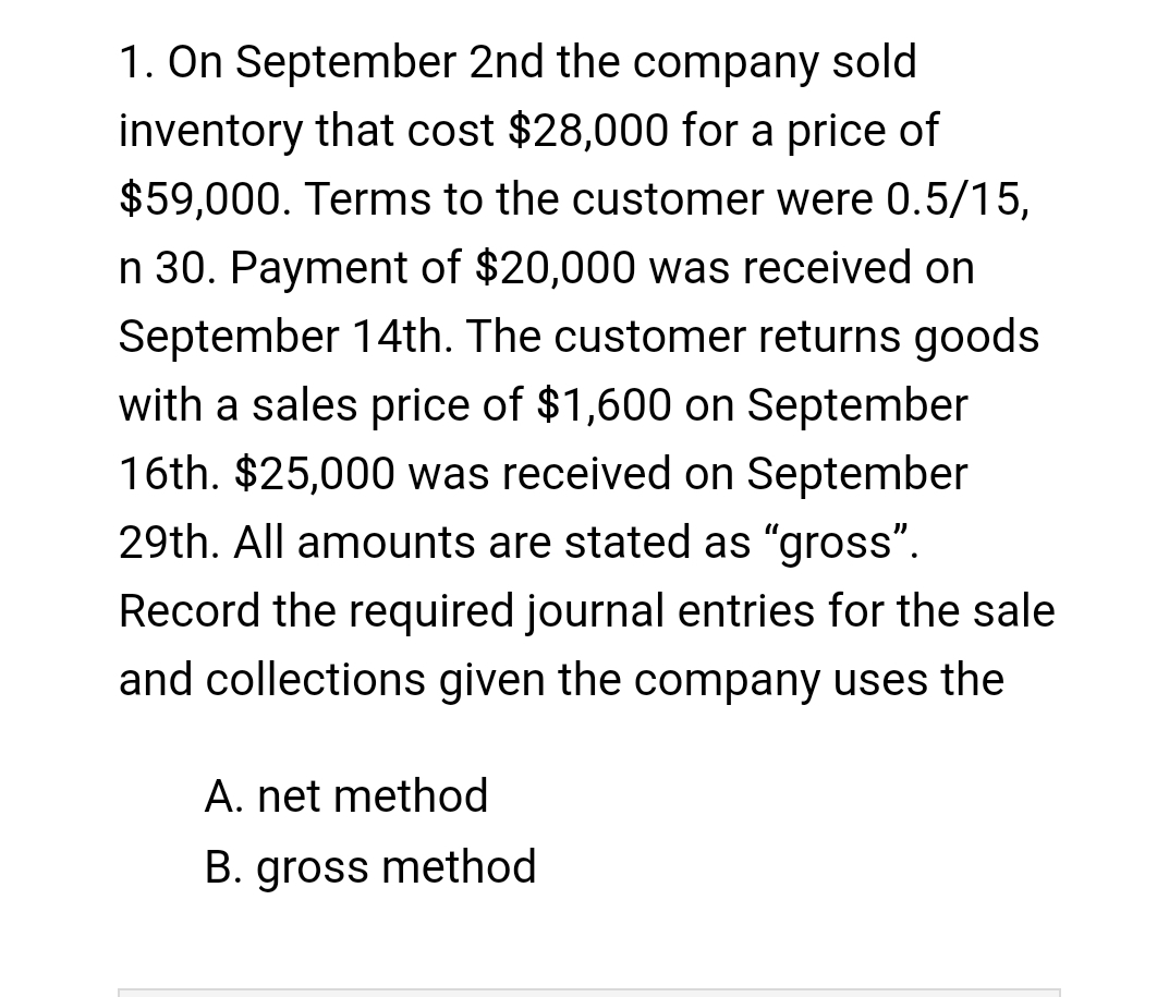 1. On September 2nd the company sold
inventory that cost $28,000 for a price of
$59,000. Terms to the customer were 0.5/15,
n 30. Payment of $20,000 was received on
September 14th. The customer returns goods
with a sales price of $1,600 on September
16th. $25,000 was received on September
29th. All amounts are stated as "gross".
Record the required journal entries for the sale
and collections given the company uses the
A. net method
B. gross method
