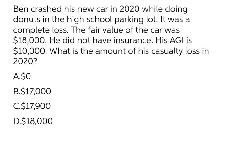 Ben crashed his new car in 2020 while doing
donuts in the high school parking lot. It was a
complete loss. The fair value of the car was
$18,000. He did not have insurance. His AGI is
$10,000. What is the amount of his casualty loss in
2020?
A.$O
B.$17,000
C.$17,900
D.$18,000
