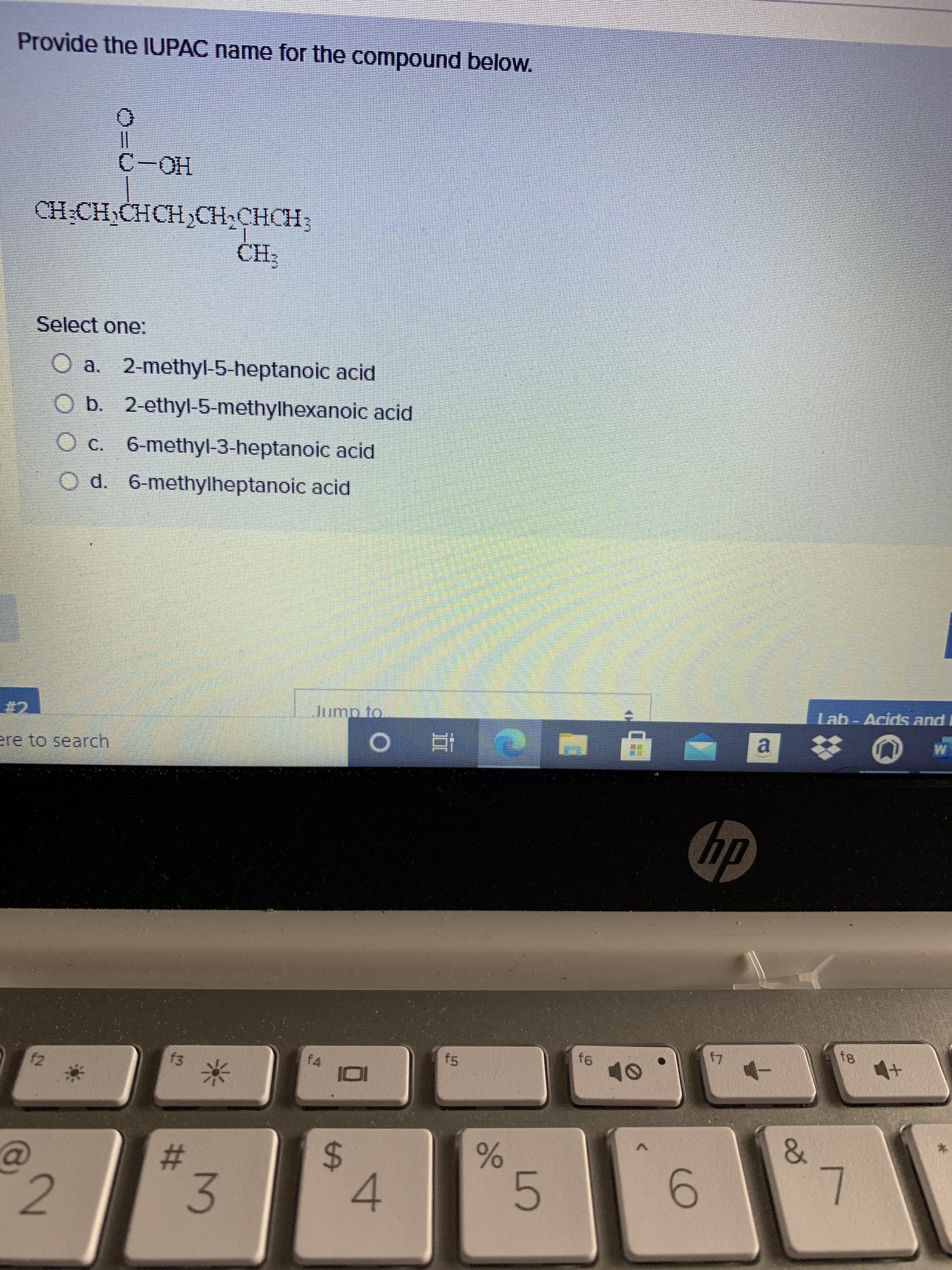 %23
Provide the IUPAC name for the compound below.
HO-
Select one:
O a. 2-methyl-5-heptanoic acid
O b. 2-ethyl-5-methylhexanoic acid
O c. 6-methyl-3-heptanoic acid
O d. 6-methylheptanoic acid
Lab-Acids and
a.
ere to search
f8
f5
f4
f2
%24
4.
2.
5.
