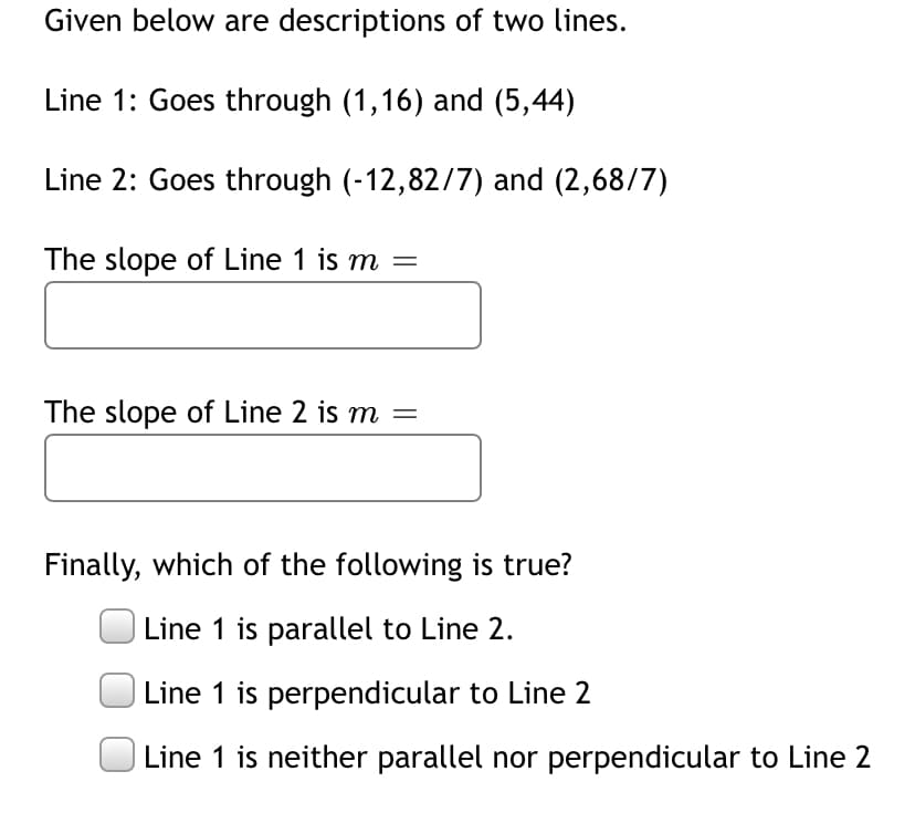 Given below are descriptions of two lines.
Line 1: Goes through (1,16) and (5,44)
Line 2: Goes through (-12,82/7) and (2,68/7)
The slope of Line 1 is m =
The slope of Line 2 is m =
Finally, which of the following is true?
Line 1 is parallel to Line 2.
Line 1 is perpendicular to Line 2
Line 1 is neither parallel nor perpendicular to Line 2
