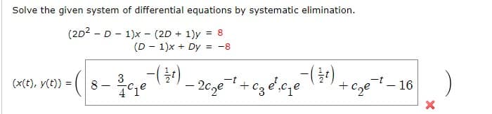 Solve the given system of differential equations by systematic elimination.
(2D2 - D - 1)x - (2D + 1)y
(D - 1)x + Dy
= 8
= -8
(x(t), y(t)) =
| 8 - 3c.e)
- 20ge
+ cze- 16
+
