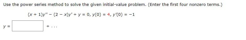 Use the power series method to solve the given initial-value problem. (Enter the first four nonzero terms.)
(x + 1)y" - (2 - x)y' + y = 0, y(0) = 4, y'(0) = -1
+...
y =
