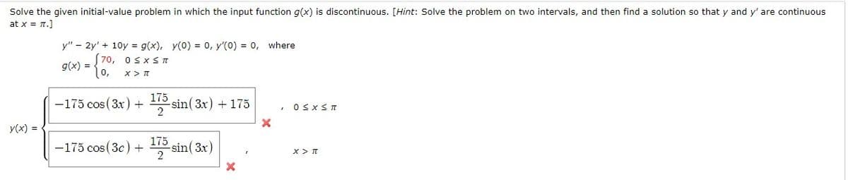 Solve the given initial-value problem in which the input function g(x) is discontinuous. [Hint: Solve the problem on two intervals, and then find a solution so that y and y' are continuous
at x = n.]
y" – 2y' + 10y = g(x), y(0) = 0, y'(0) = 0, where
70, osxs n
g(x) =
10,
-175 cos (3x) +
175
-sin( 3x) + 175
y(x) =
175
-175 cos (3c) + sin(3x)
2
