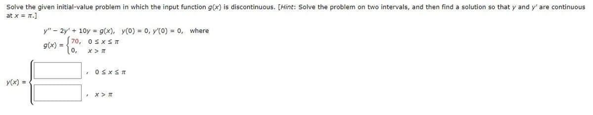 Solve the given initial-value problem in which the input function g(x) is discontinuous. [Hint: Solve the problem on two intervals, and then find a solution so that y and y' are continuous
at x = n.]
y" - 2y' + 10y = g(x), y(0) = 0, y'(0) = 0, where
70, osxs T
g(x) =
(0,
y(x) =
