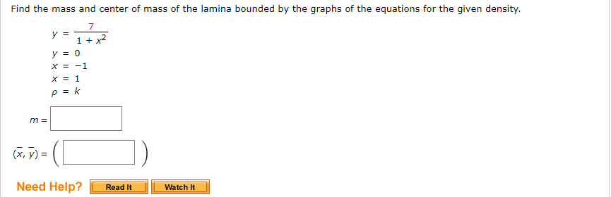Find the mass and center of mass of the lamina bounded by the graphs of the equations for the given density.
7
y =
1 + x2
y = 0
X = -1
X = 1
p = k
m =
(x, y) =
Need Help?
Watch It
Read It
