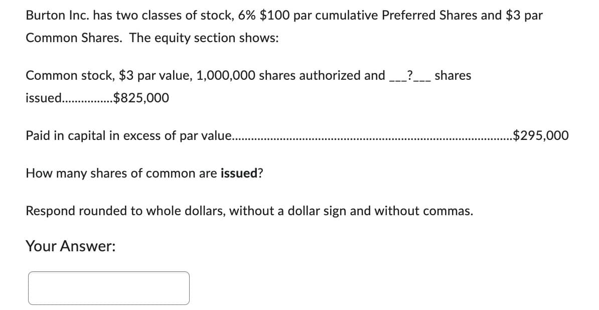 Burton Inc. has two classes of stock, 6% $100 par cumulative Preferred Shares and $3 par
Common Shares. The equity section shows:
Common stock, $3 par value, 1,000,000 shares authorized and ? shares
issued.......... $825,000
Paid in capital in excess of par value...
How many shares of common are issued?
Respond rounded to whole dollars, without a dollar sign and without commas.
Your Answer:
..$295,000