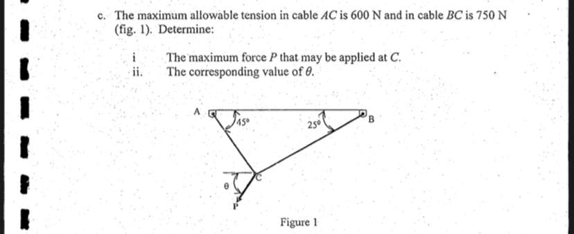 c. The maximum allowable tension in cable AC is 600 N and in cable BC is 750 N
(fig. 1). Determine:
i
The maximum force P that may be applied at C.
The corresponding value of 0.
ii.
A
250
