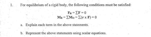 1.
For equilibrium of a rigid body, the following conditions must be satisfied:
Fa EF-0
MR EMo E(rx F) 0
a. Explain each term in the above statements.
b. Represent the above statements using scalar equations.
