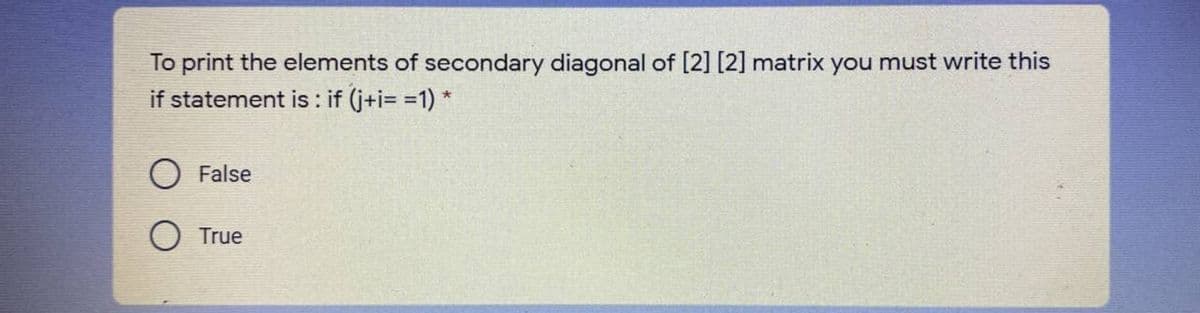 To print the elements of secondary diagonal of [2] [2] matrix you must write this
if statement is : if (j+i= =1) *
False
O True
