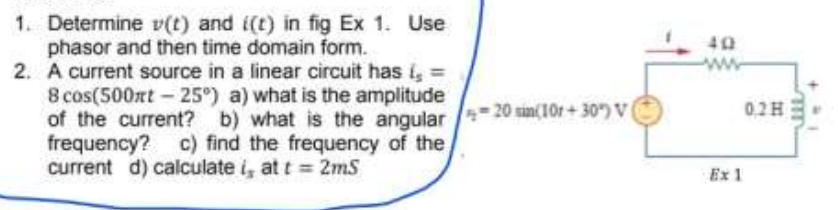 1. Determine v(t) and i(t) in fig Ex 1. Use
phasor and then time domain form.
2. A current source in a linear circuit has i, =
8 cos(500xt-25°) a) what is the amplitude
of the current? b) what is the angular
frequency? c) find the frequency of the,
current d) calculate i, at t 2mS
40
20 sin(10r+30) V
0,2H
Ex 1

