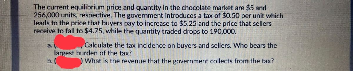 The current equilibrium price and quantity in the chocolate market are $5 and
256,000 units, respective. The government introduces a tax of $0.50 per unit which
leads to the price that buyers pay to increase to $5.25 and the price that sellers
receive to fall to $4.75, while the quantity traded drops to 190,000.
Calculate the tax incidence on buyers and sellers. Who bears the
a. -
largest burden of the tax?
b. (
) What is the revenue that the government collects from the tax?
