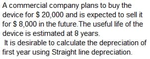 A commercial company plans to buy the
device for $ 20,000 and is expected to sell it
for $ 8,000 in the future.The useful life of the
device is estimated at 8 years.
It is desirable to calculate the depreciation of
first year using Straight line depreciation.

