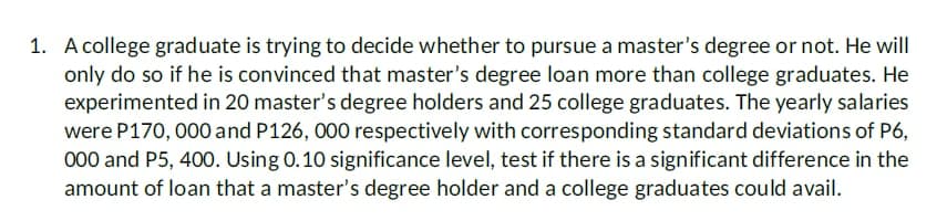 1. A college graduate is trying to decide whether to pursue a master's degree or not. He will
only do so if he is convinced that master's degree loan more than college graduates. He
experimented in 20 master's degree holders and 25 college graduates. The yearly salaries
were P170, 000 and P126, 000 respectively with corresponding standard deviations of P6,
000 and P5, 400. Using 0.10 significance level, test if there is a significant difference in the
amount of loan that a master's degree holder and a college graduates could avail.