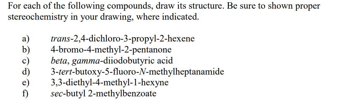 For each of the following compounds, draw its structure. Be sure to shown proper
stereochemistry in your drawing, where indicated.
HOLOT
trans-2,4-dichloro-3-propyl-2-hexene
4-bromo-4-methyl-2-pentanone
beta, gamma-diiodobutyric acid
3-tert-butoxy-5-fluoro-N-methylheptanamide
3,3-diethyl-4-methyl-1-hexyne
sec-butyl 2-methylbenzoate