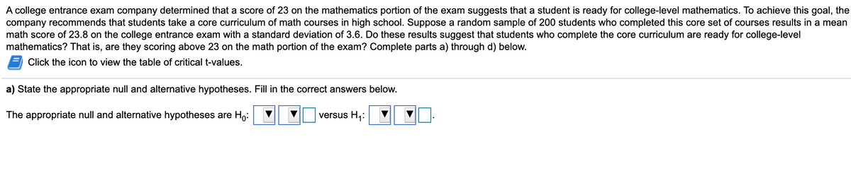 A college entrance exam company determined that a score of 23 on the mathematics portion of the exam suggests that a student is ready for college-level mathematics. To achieve this goal, the
company recommends that students take a core curriculum of math courses in high school. Suppose a random sample of 200 students who completed this core set of courses results in a mean
math score of 23.8 on the college entrance exam with a standard deviation of 3.6. Do these results suggest that students who complete the core curriculum are ready for college-level
mathematics? That is, are they scoring above 23 on the math portion of the exam? Complete parts a) through d) below.
Click the icon to view the table of critical t-values.
a) State the appropriate null and alternative hypotheses. Fill in the correct answers below.
The appropriate null and alternative hypotheses are Ho:
versus H,:
