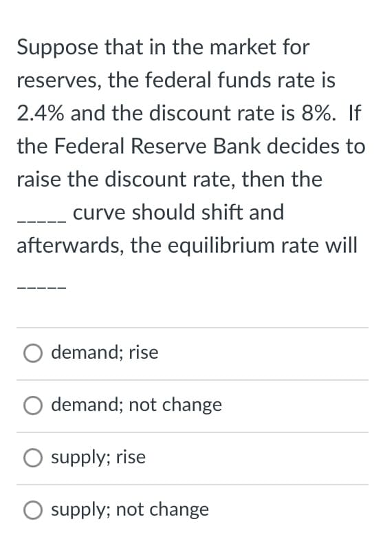 Suppose that in the market for
reserves, the federal funds rate is
2.4% and the discount rate is 8%. If
the Federal Reserve Bank decides to
raise the discount rate, then the
curve should shift and
afterwards, the equilibrium rate will
O demand; rise
demand; not change
supply; rise
O supply; not change