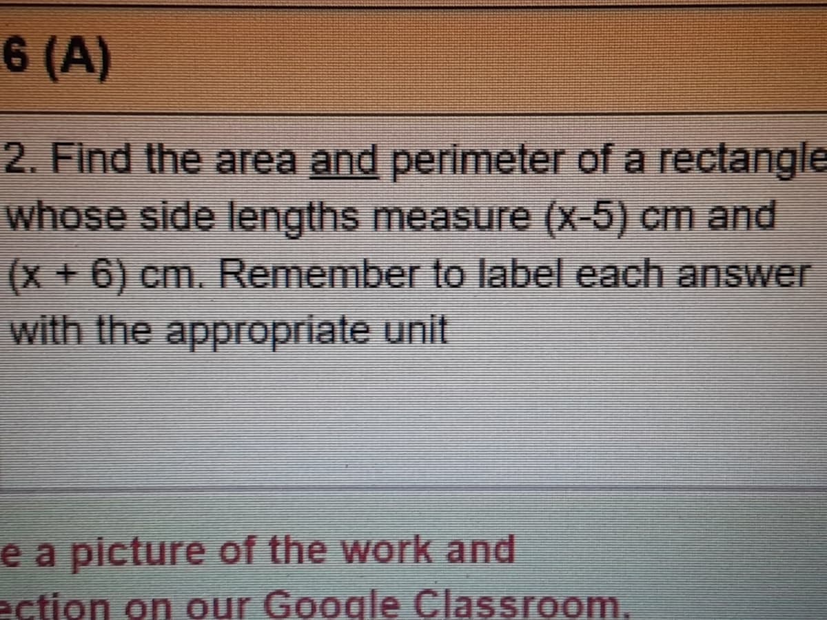 6 (A)
2. Find the area and perimeter of a rectangle
whose side lengths measure (x-5) cm and
(x+ 6) cm. Remember to label each answer
with the appropriate unit
e a picture of the work and
ection on our Google Classroom,
