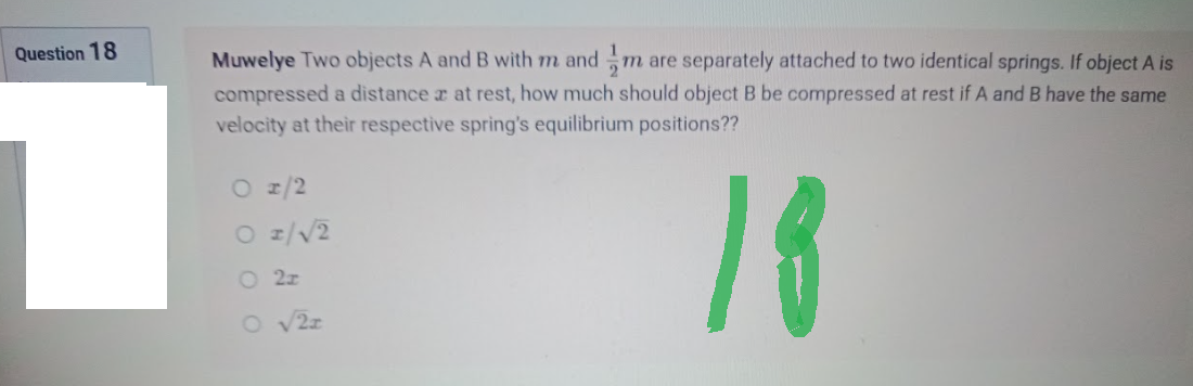 Question 18
Muwelye Two objects A and B with m and m are separately attached to two identical springs. If object A is
compressed a distance a at rest, how much should object B be compressed at rest if A and B have the same
velocity at their respective spring's equilibrium positions??
O 1/2
O 1/√/2
18
O2z